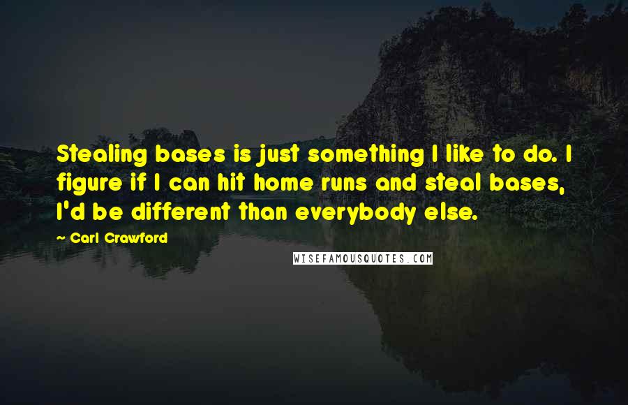 Carl Crawford Quotes: Stealing bases is just something I like to do. I figure if I can hit home runs and steal bases, I'd be different than everybody else.