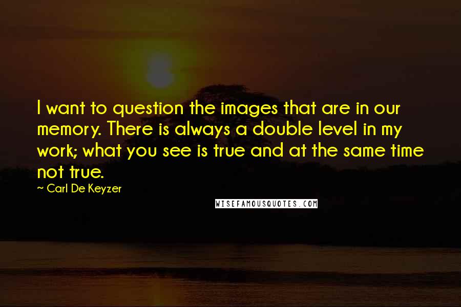 Carl De Keyzer Quotes: I want to question the images that are in our memory. There is always a double level in my work; what you see is true and at the same time not true.