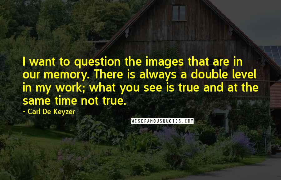 Carl De Keyzer Quotes: I want to question the images that are in our memory. There is always a double level in my work; what you see is true and at the same time not true.