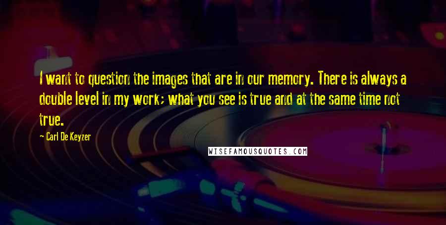 Carl De Keyzer Quotes: I want to question the images that are in our memory. There is always a double level in my work; what you see is true and at the same time not true.