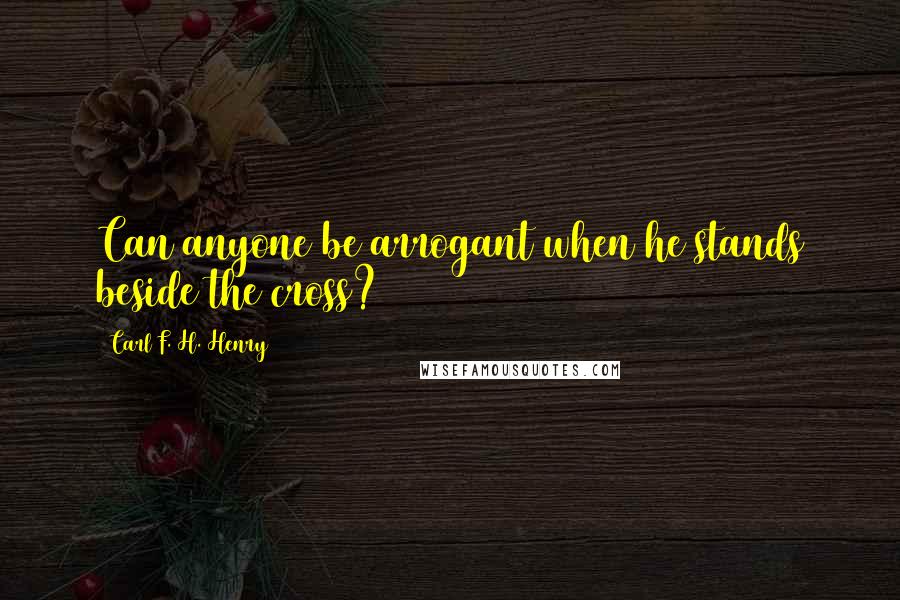 Carl F. H. Henry Quotes: Can anyone be arrogant when he stands beside the cross?