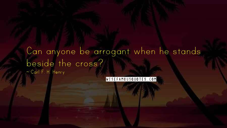 Carl F. H. Henry Quotes: Can anyone be arrogant when he stands beside the cross?