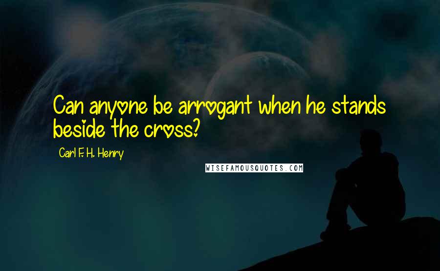 Carl F. H. Henry Quotes: Can anyone be arrogant when he stands beside the cross?