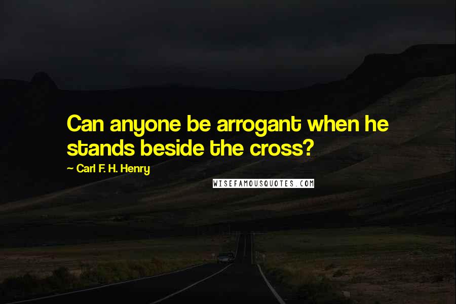 Carl F. H. Henry Quotes: Can anyone be arrogant when he stands beside the cross?