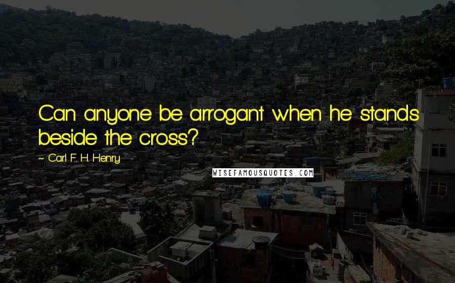 Carl F. H. Henry Quotes: Can anyone be arrogant when he stands beside the cross?