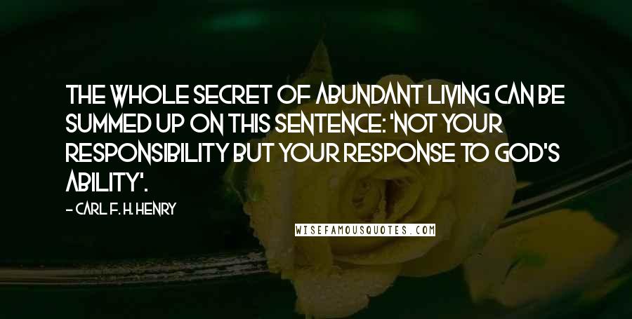 Carl F. H. Henry Quotes: The whole secret of abundant living can be summed up on this sentence: 'Not your responsibility but your response to God's ability'.