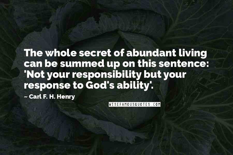 Carl F. H. Henry Quotes: The whole secret of abundant living can be summed up on this sentence: 'Not your responsibility but your response to God's ability'.