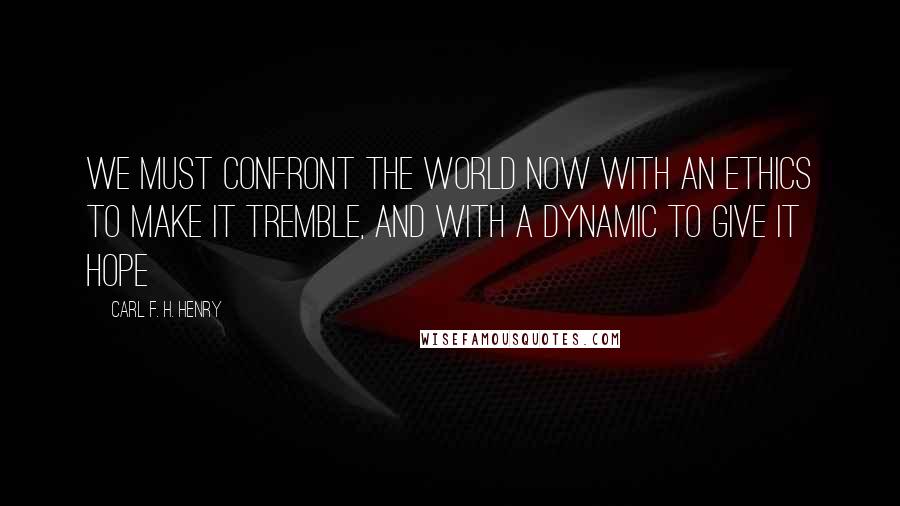 Carl F. H. Henry Quotes: We must confront the world now with an ethics to make it tremble, and with a dynamic to give it hope
