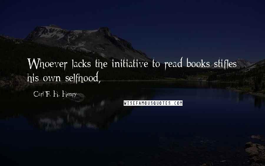 Carl F. H. Henry Quotes: Whoever lacks the initiative to read books stifles his own selfhood,