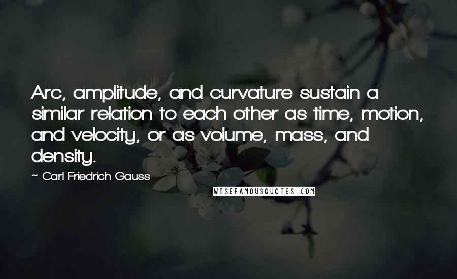 Carl Friedrich Gauss Quotes: Arc, amplitude, and curvature sustain a similar relation to each other as time, motion, and velocity, or as volume, mass, and density.