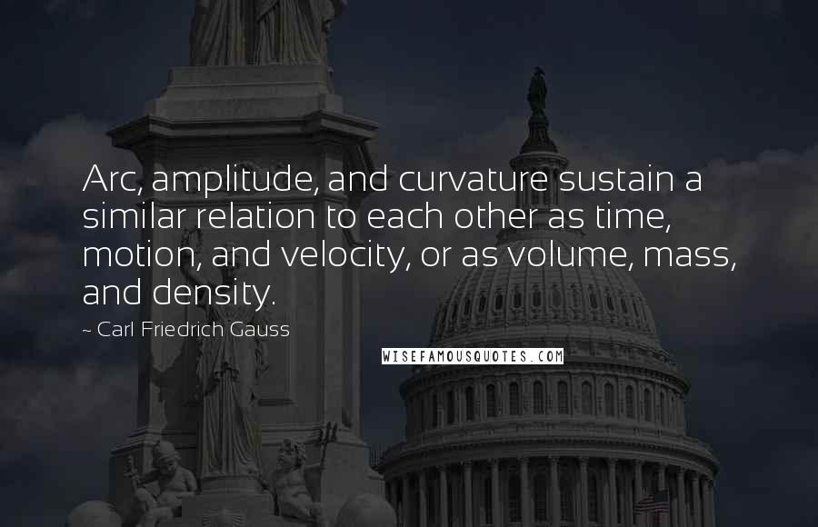Carl Friedrich Gauss Quotes: Arc, amplitude, and curvature sustain a similar relation to each other as time, motion, and velocity, or as volume, mass, and density.