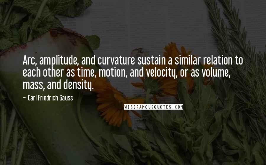 Carl Friedrich Gauss Quotes: Arc, amplitude, and curvature sustain a similar relation to each other as time, motion, and velocity, or as volume, mass, and density.
