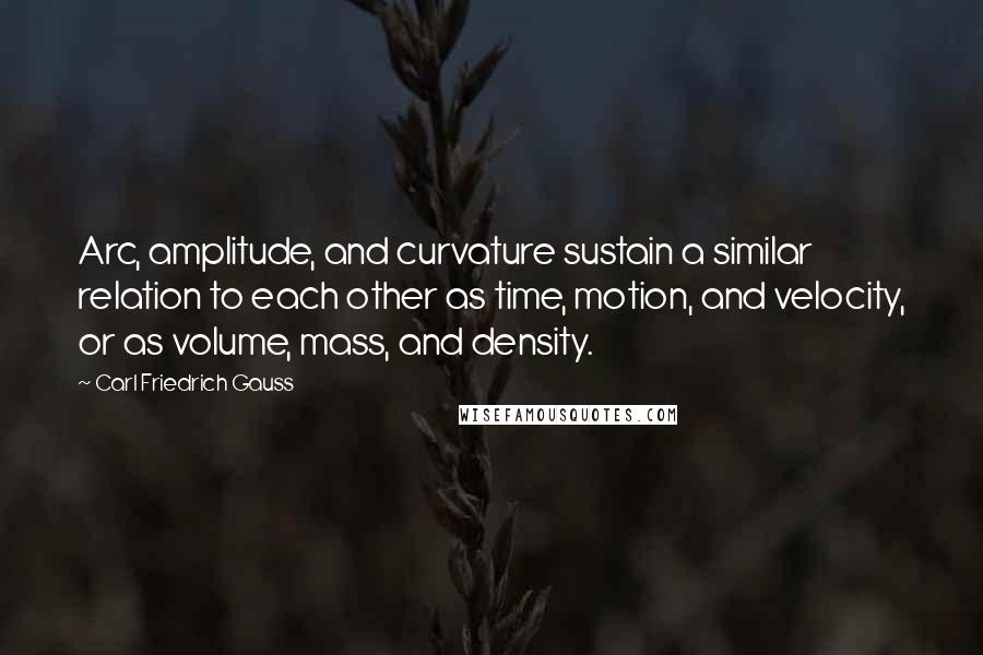 Carl Friedrich Gauss Quotes: Arc, amplitude, and curvature sustain a similar relation to each other as time, motion, and velocity, or as volume, mass, and density.