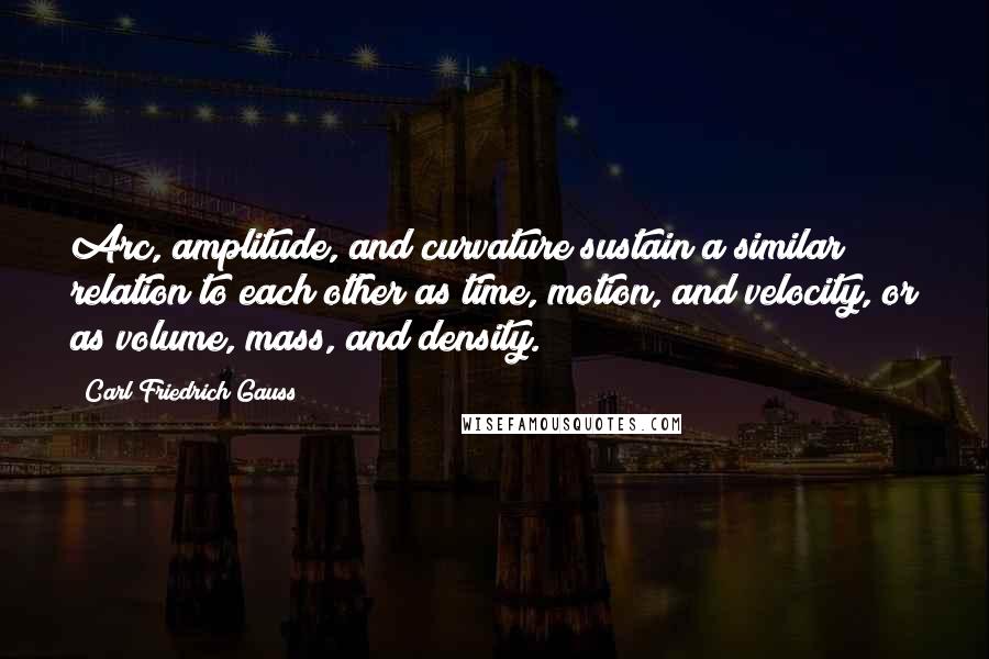 Carl Friedrich Gauss Quotes: Arc, amplitude, and curvature sustain a similar relation to each other as time, motion, and velocity, or as volume, mass, and density.