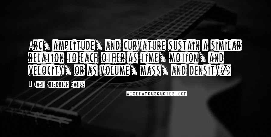 Carl Friedrich Gauss Quotes: Arc, amplitude, and curvature sustain a similar relation to each other as time, motion, and velocity, or as volume, mass, and density.