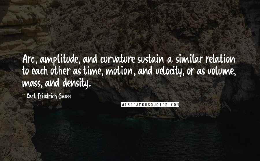 Carl Friedrich Gauss Quotes: Arc, amplitude, and curvature sustain a similar relation to each other as time, motion, and velocity, or as volume, mass, and density.