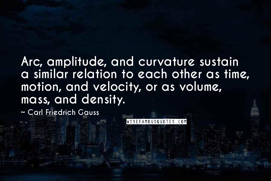 Carl Friedrich Gauss Quotes: Arc, amplitude, and curvature sustain a similar relation to each other as time, motion, and velocity, or as volume, mass, and density.