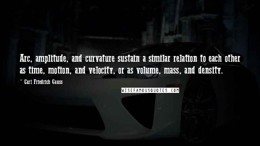 Carl Friedrich Gauss Quotes: Arc, amplitude, and curvature sustain a similar relation to each other as time, motion, and velocity, or as volume, mass, and density.