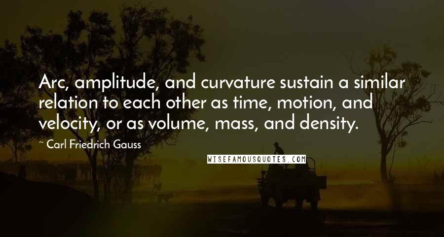 Carl Friedrich Gauss Quotes: Arc, amplitude, and curvature sustain a similar relation to each other as time, motion, and velocity, or as volume, mass, and density.