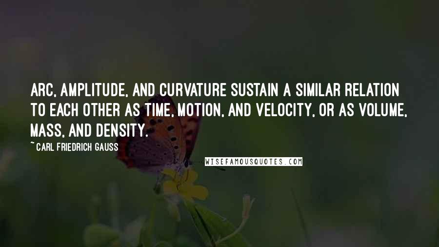 Carl Friedrich Gauss Quotes: Arc, amplitude, and curvature sustain a similar relation to each other as time, motion, and velocity, or as volume, mass, and density.