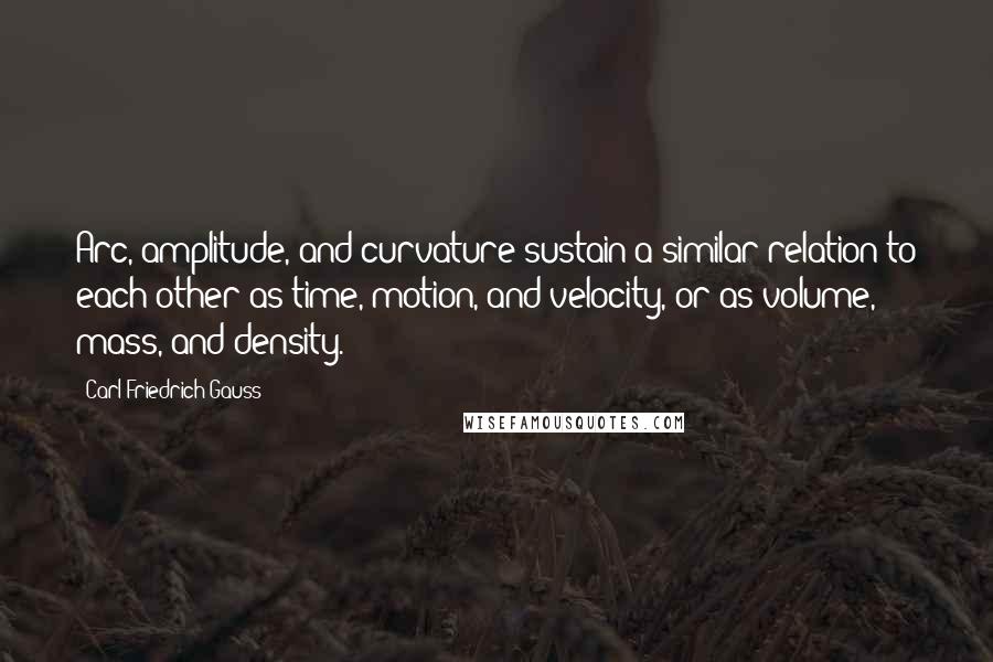 Carl Friedrich Gauss Quotes: Arc, amplitude, and curvature sustain a similar relation to each other as time, motion, and velocity, or as volume, mass, and density.