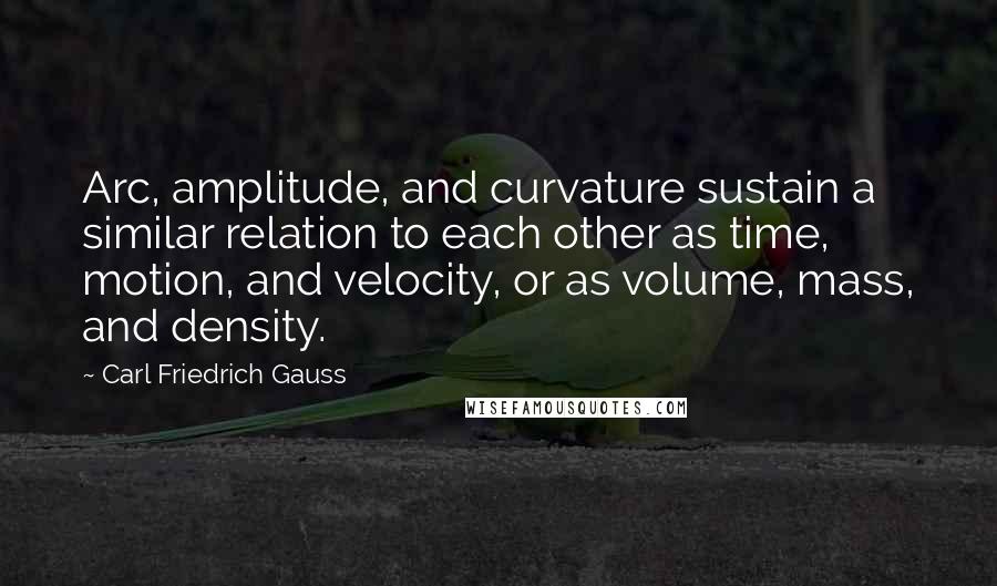 Carl Friedrich Gauss Quotes: Arc, amplitude, and curvature sustain a similar relation to each other as time, motion, and velocity, or as volume, mass, and density.