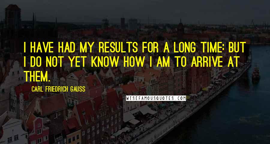 Carl Friedrich Gauss Quotes: I have had my results for a long time: but I do not yet know how I am to arrive at them.
