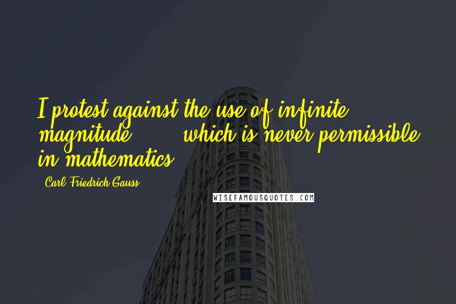 Carl Friedrich Gauss Quotes: I protest against the use of infinite magnitude ... , which is never permissible in mathematics.