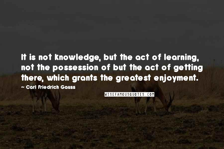 Carl Friedrich Gauss Quotes: It is not knowledge, but the act of learning, not the possession of but the act of getting there, which grants the greatest enjoyment.