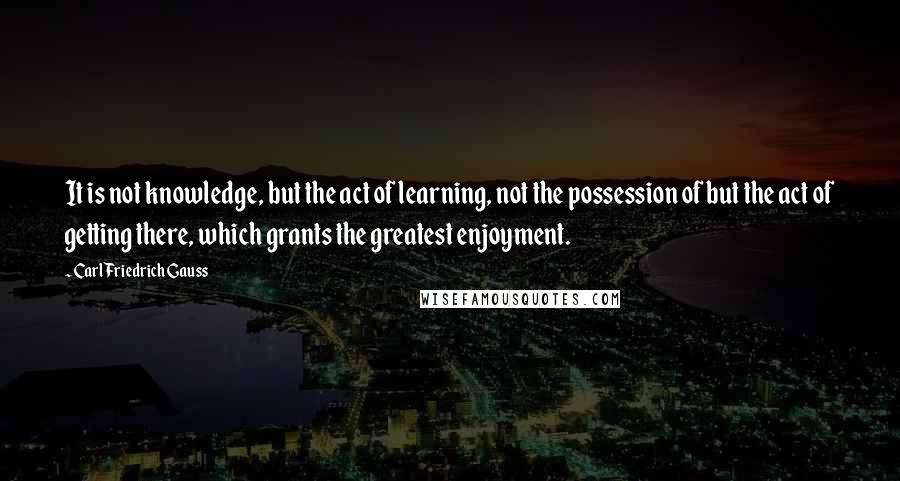 Carl Friedrich Gauss Quotes: It is not knowledge, but the act of learning, not the possession of but the act of getting there, which grants the greatest enjoyment.