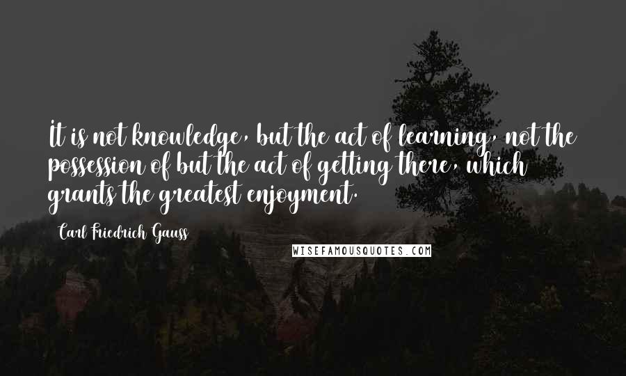 Carl Friedrich Gauss Quotes: It is not knowledge, but the act of learning, not the possession of but the act of getting there, which grants the greatest enjoyment.