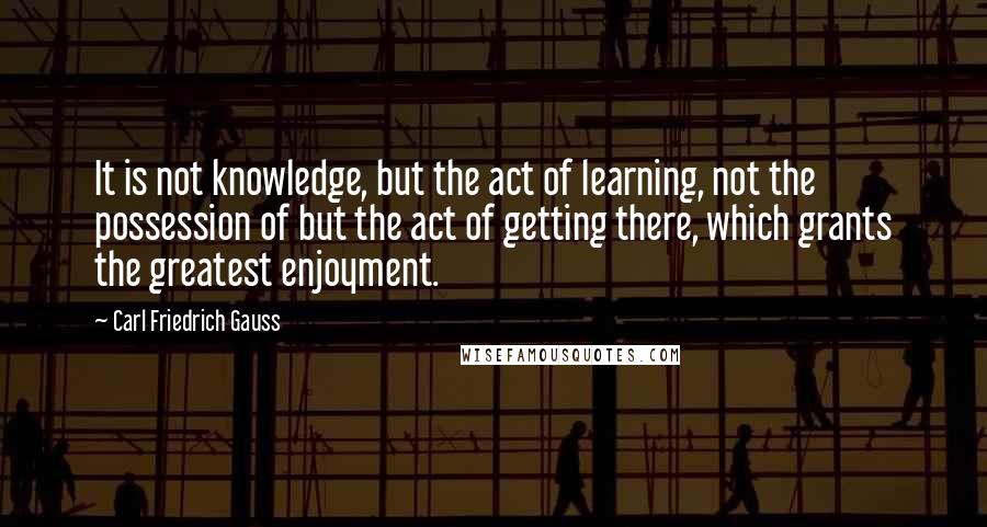 Carl Friedrich Gauss Quotes: It is not knowledge, but the act of learning, not the possession of but the act of getting there, which grants the greatest enjoyment.