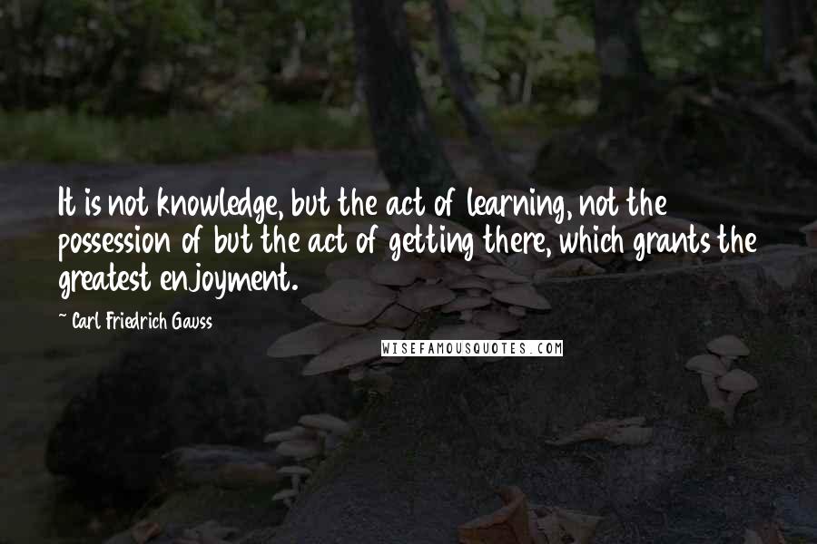 Carl Friedrich Gauss Quotes: It is not knowledge, but the act of learning, not the possession of but the act of getting there, which grants the greatest enjoyment.