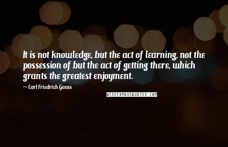 Carl Friedrich Gauss Quotes: It is not knowledge, but the act of learning, not the possession of but the act of getting there, which grants the greatest enjoyment.