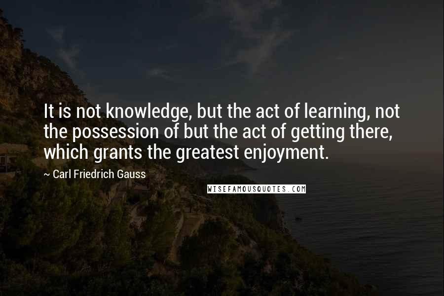 Carl Friedrich Gauss Quotes: It is not knowledge, but the act of learning, not the possession of but the act of getting there, which grants the greatest enjoyment.