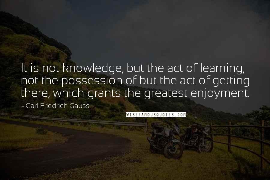 Carl Friedrich Gauss Quotes: It is not knowledge, but the act of learning, not the possession of but the act of getting there, which grants the greatest enjoyment.