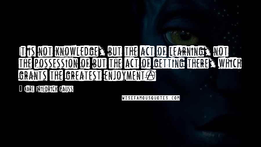 Carl Friedrich Gauss Quotes: It is not knowledge, but the act of learning, not the possession of but the act of getting there, which grants the greatest enjoyment.