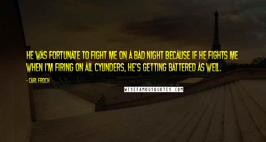 Carl Froch Quotes: He was fortunate to fight me on a bad night because if he fights me when I'm firing on all cylinders, he's getting battered as well.