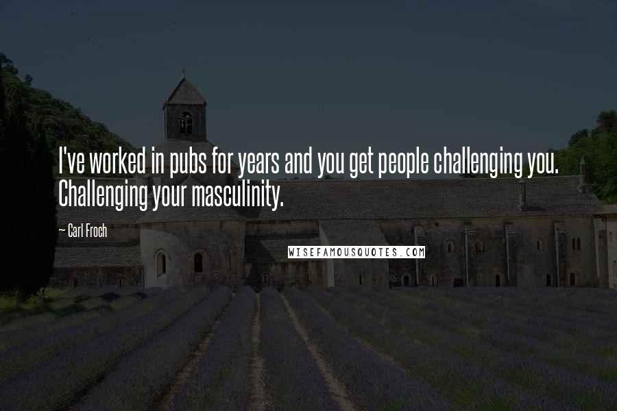 Carl Froch Quotes: I've worked in pubs for years and you get people challenging you. Challenging your masculinity.