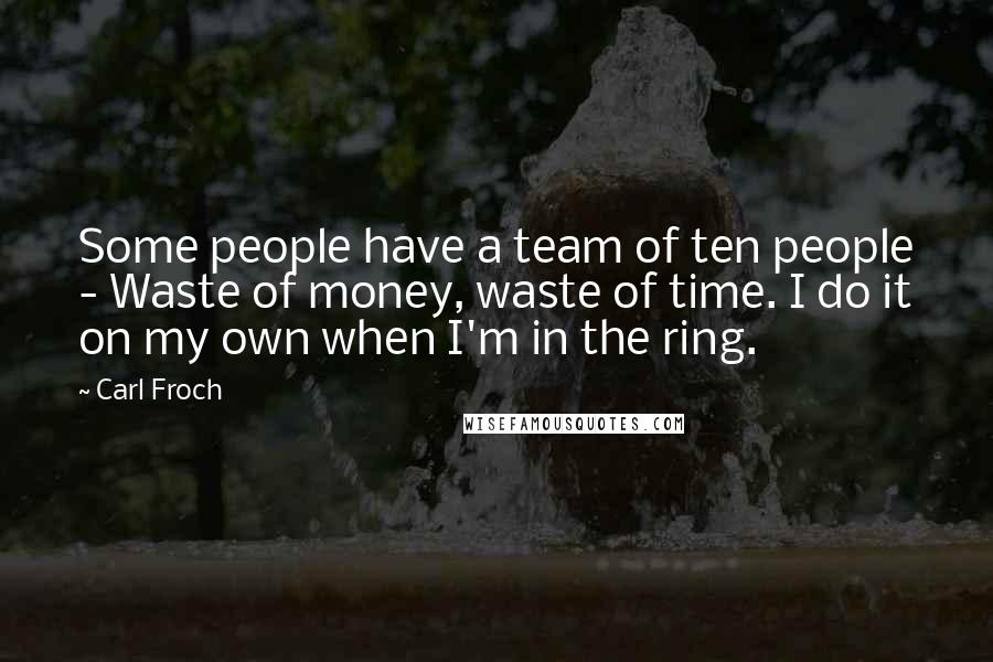 Carl Froch Quotes: Some people have a team of ten people - Waste of money, waste of time. I do it on my own when I'm in the ring.