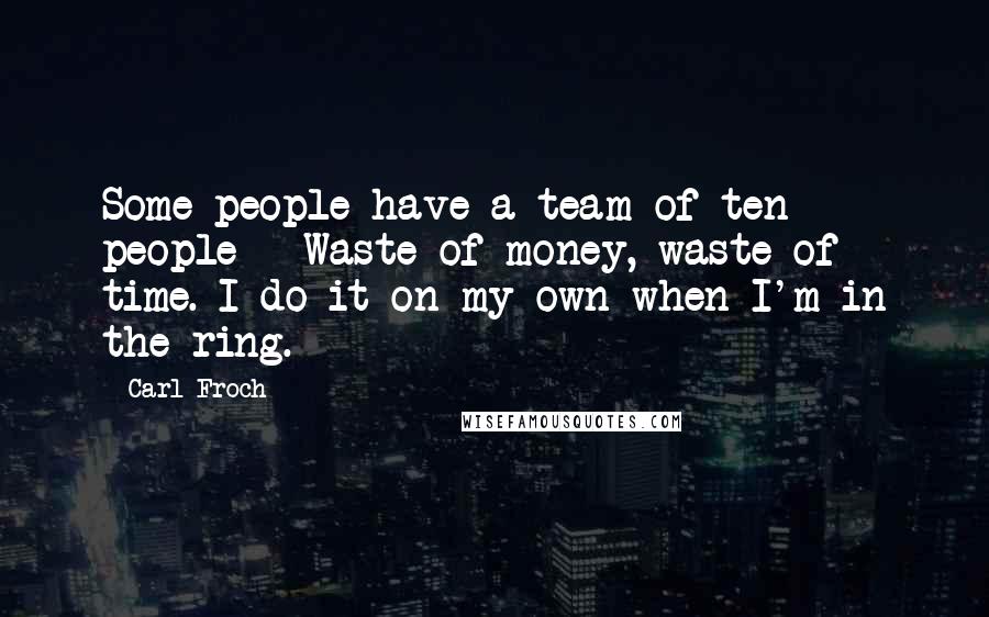 Carl Froch Quotes: Some people have a team of ten people - Waste of money, waste of time. I do it on my own when I'm in the ring.