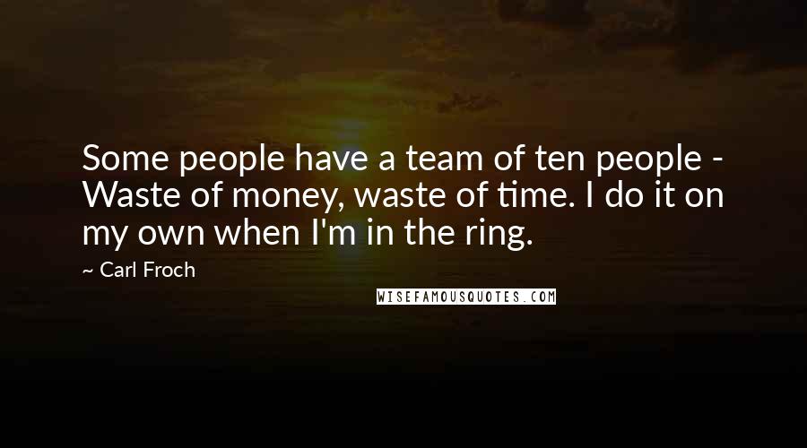 Carl Froch Quotes: Some people have a team of ten people - Waste of money, waste of time. I do it on my own when I'm in the ring.