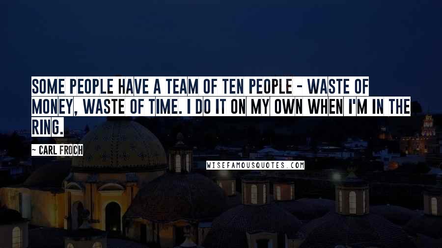 Carl Froch Quotes: Some people have a team of ten people - Waste of money, waste of time. I do it on my own when I'm in the ring.