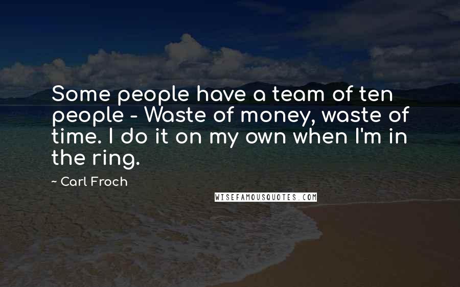 Carl Froch Quotes: Some people have a team of ten people - Waste of money, waste of time. I do it on my own when I'm in the ring.