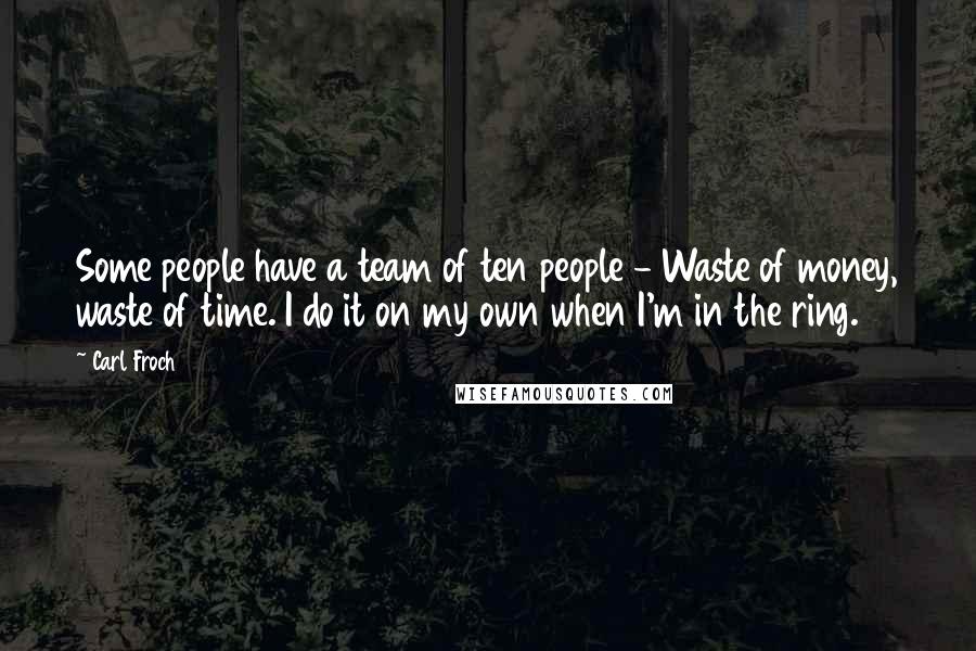 Carl Froch Quotes: Some people have a team of ten people - Waste of money, waste of time. I do it on my own when I'm in the ring.