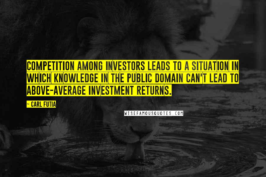 Carl Futia Quotes: Competition among investors leads to a situation in which knowledge in the public domain can't lead to above-average investment returns.