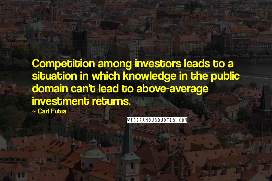 Carl Futia Quotes: Competition among investors leads to a situation in which knowledge in the public domain can't lead to above-average investment returns.