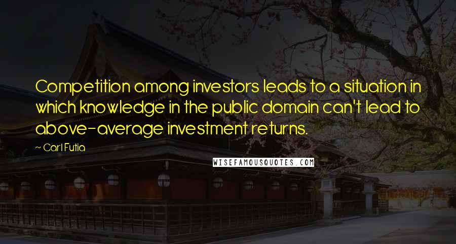 Carl Futia Quotes: Competition among investors leads to a situation in which knowledge in the public domain can't lead to above-average investment returns.