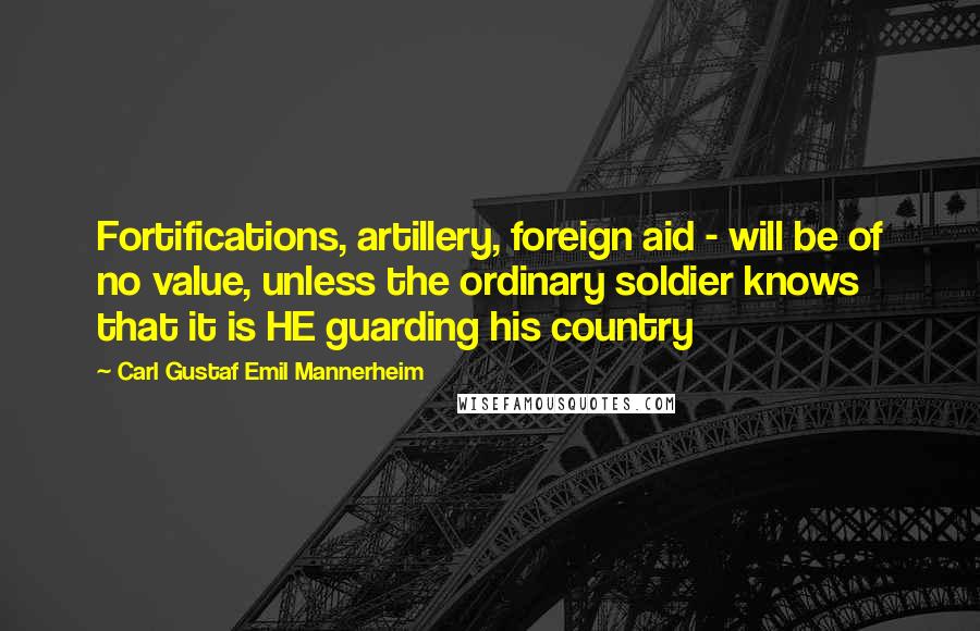 Carl Gustaf Emil Mannerheim Quotes: Fortifications, artillery, foreign aid - will be of no value, unless the ordinary soldier knows that it is HE guarding his country