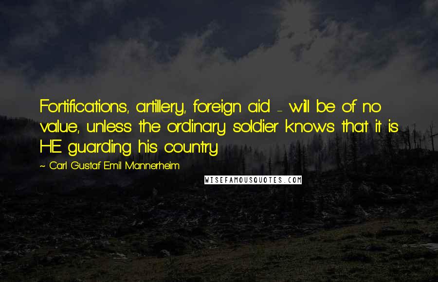 Carl Gustaf Emil Mannerheim Quotes: Fortifications, artillery, foreign aid - will be of no value, unless the ordinary soldier knows that it is HE guarding his country